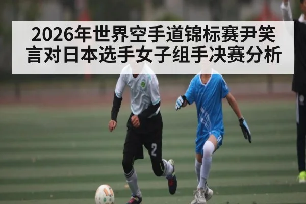2026年世界空手道锦标赛尹笑言对日本选手女子组手决赛分析