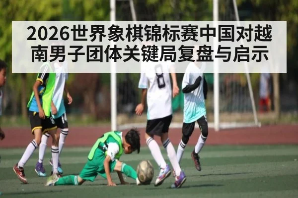 2026世界象棋锦标赛中国对越南男子团体关键局复盘与启示