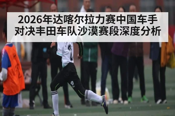 2026年达喀尔拉力赛中国车手对决丰田车队沙漠赛段深度分析